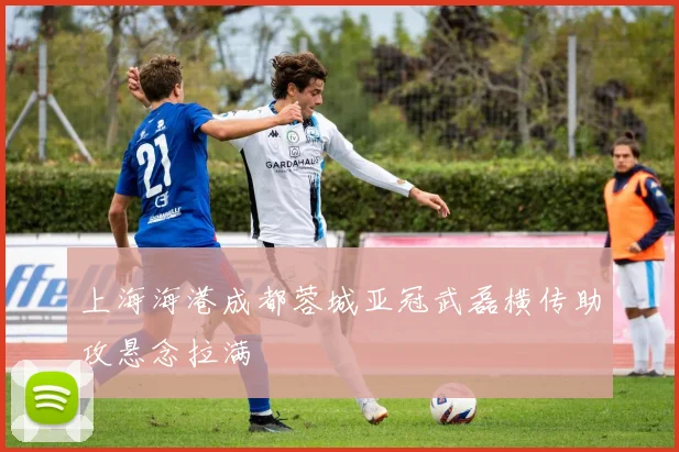 上海海港成都蓉城亚冠武磊横传助攻悬念拉满