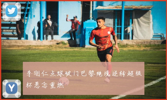 李刚仁点球破门巴黎绝境逆转超级杯悬念重燃