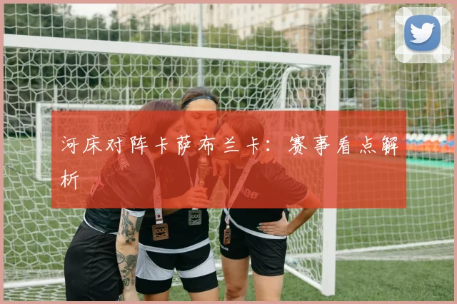 河床对阵卡萨布兰卡：赛事看点解析