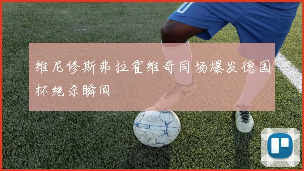 维尼修斯弗拉霍维奇同场爆发德国杯绝杀瞬间