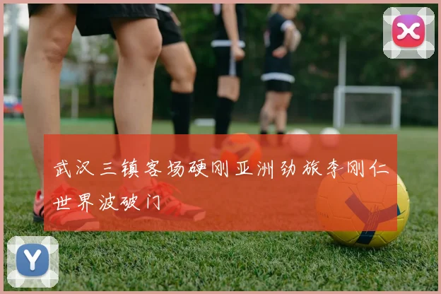 武汉三镇客场硬刚亚洲劲旅李刚仁世界波破门