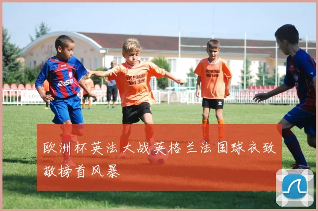 欧洲杯英法大战英格兰法国球衣致敬榜首风暴