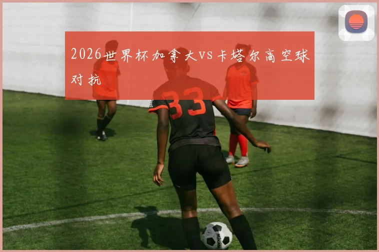 2026世界杯加拿大vs卡塔尔高空球对抗