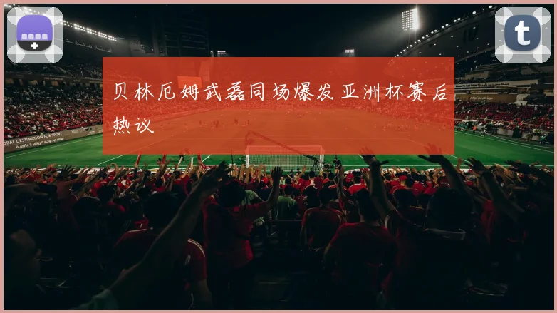 贝林厄姆武磊同场爆发亚洲杯赛后热议