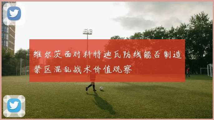 维尔茨面对科特迪瓦防线能否制造禁区混乱战术价值观察