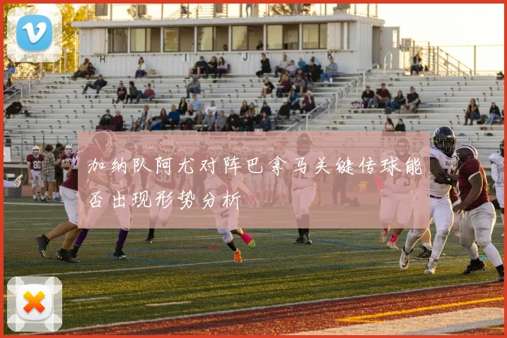 加纳队阿尤对阵巴拿马关键传球能否出现形势分析