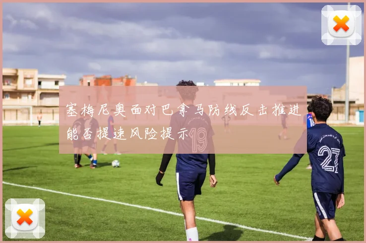 塞梅尼奥面对巴拿马防线反击推进能否提速风险提示