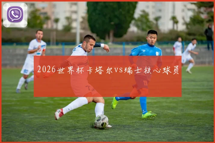 2026世界杯卡塔尔vs瑞士核心球员