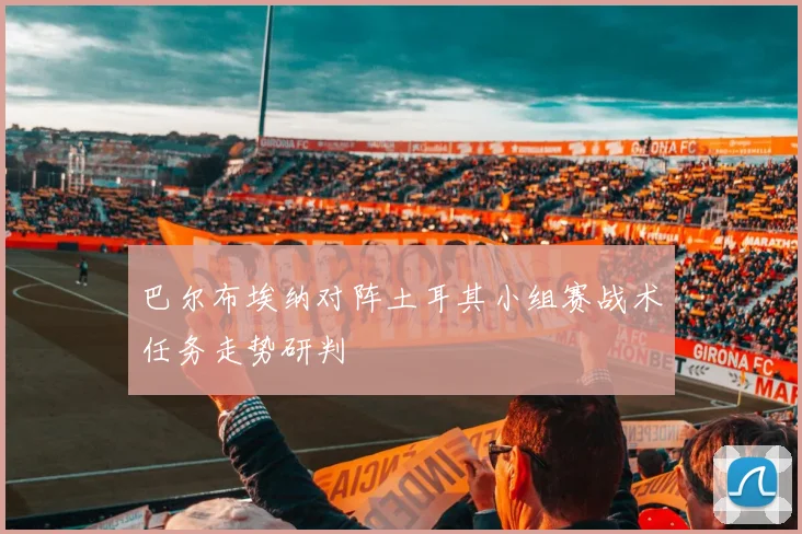 巴尔布埃纳对阵土耳其小组赛战术任务走势研判