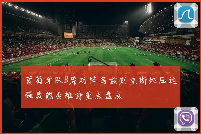葡萄牙队B席对阵乌兹别克斯坦压迫强度能否维持重点盘点