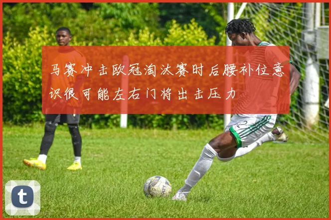 马赛冲击欧冠淘汰赛时后腰补位意识很可能左右门将出击压力