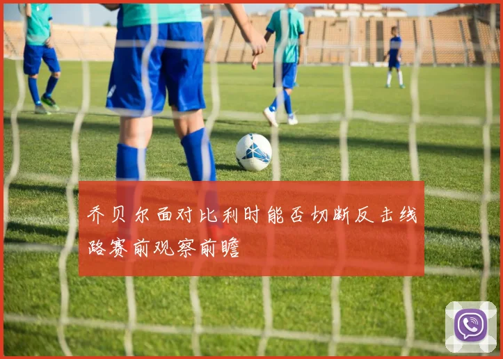乔贝尔面对比利时能否切断反击线路赛前观察前瞻