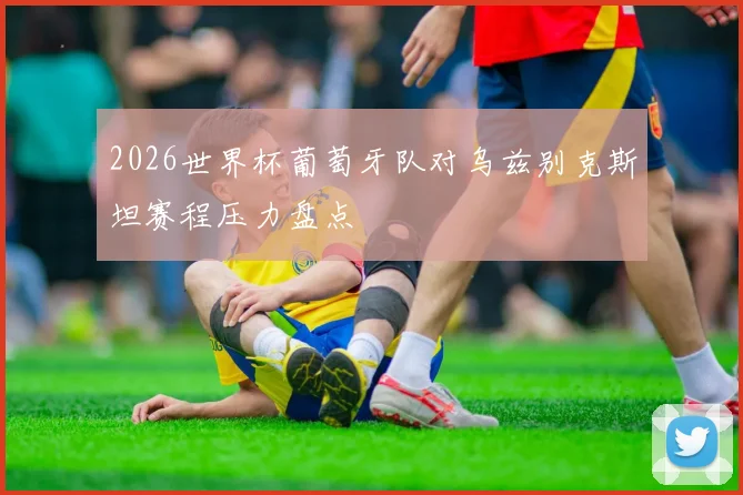 2026世界杯葡萄牙队对乌兹别克斯坦赛程压力盘点