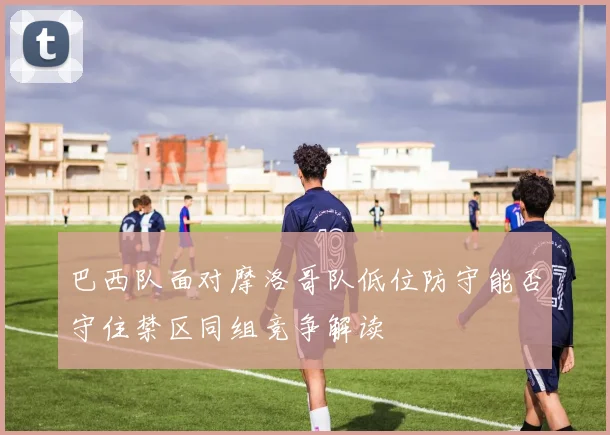 巴西队面对摩洛哥队低位防守能否守住禁区同组竞争解读