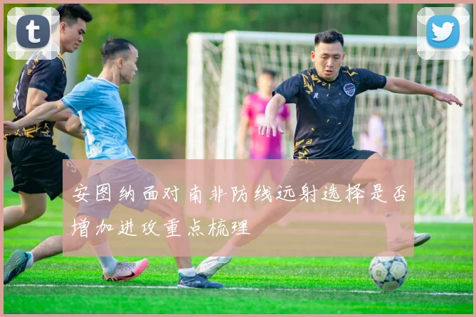 安图纳面对南非防线远射选择是否增加进攻重点梳理