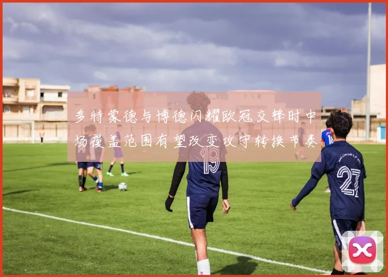 多特蒙德与博德闪耀欧冠交锋时中场覆盖范围有望改变攻守转换节奏