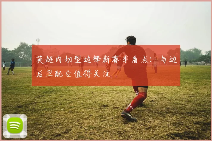 英超内切型边锋新赛季看点：与边后卫配合值得关注